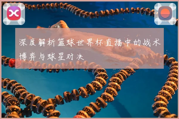 深度解析篮球世界杯直播中的战术博弈与球星对决