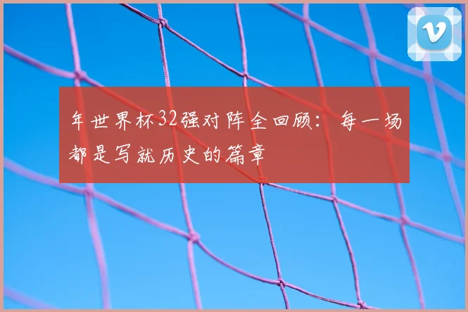 年世界杯32强对阵全回顾：每一场都是写就历史的篇章