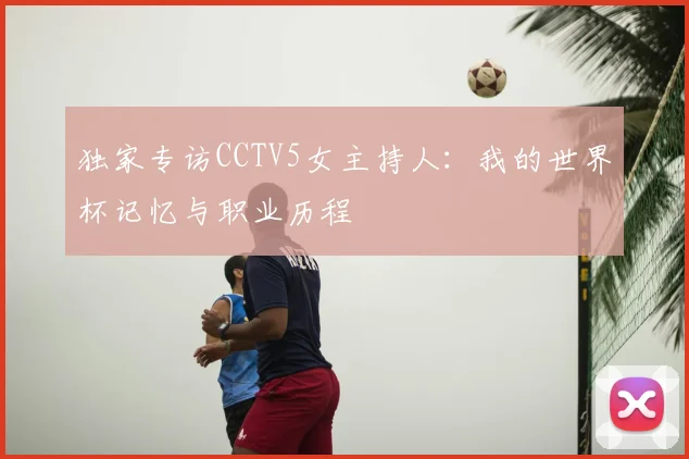 独家专访CCTV5女主持人:我的世界杯记忆与职业历程