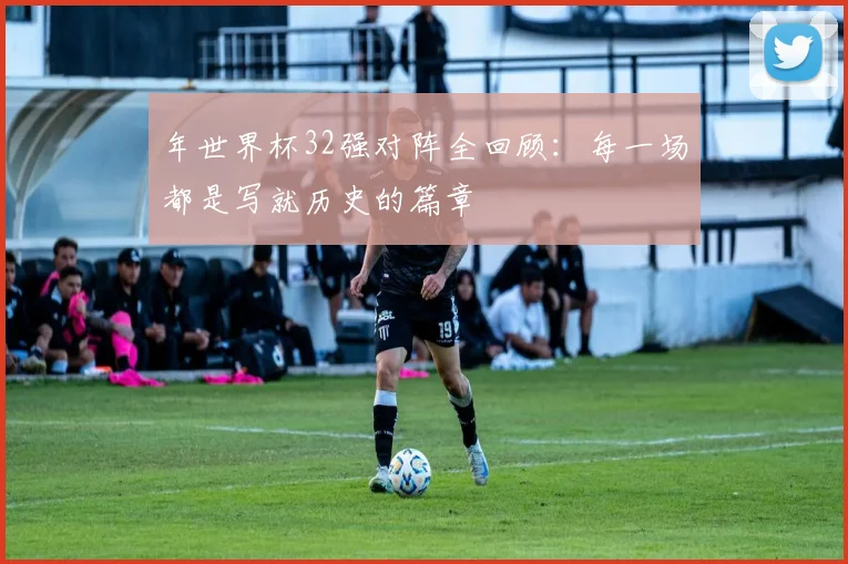 年世界杯32强对阵全回顾：每一场都是写就历史的篇章