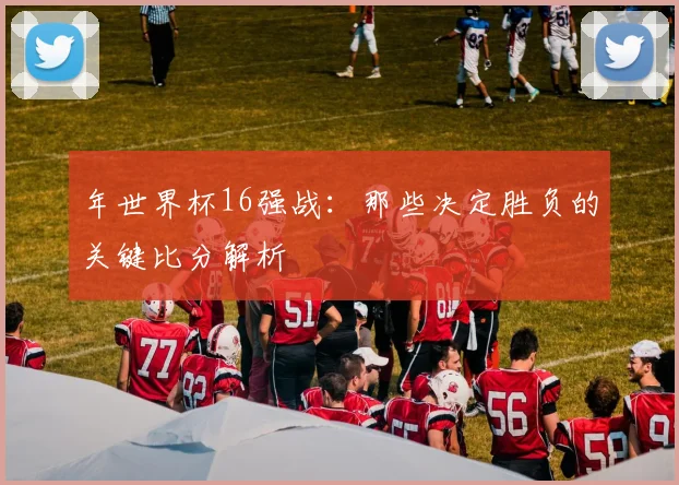 年世界杯16强战：那些决定胜负的关键比分解析