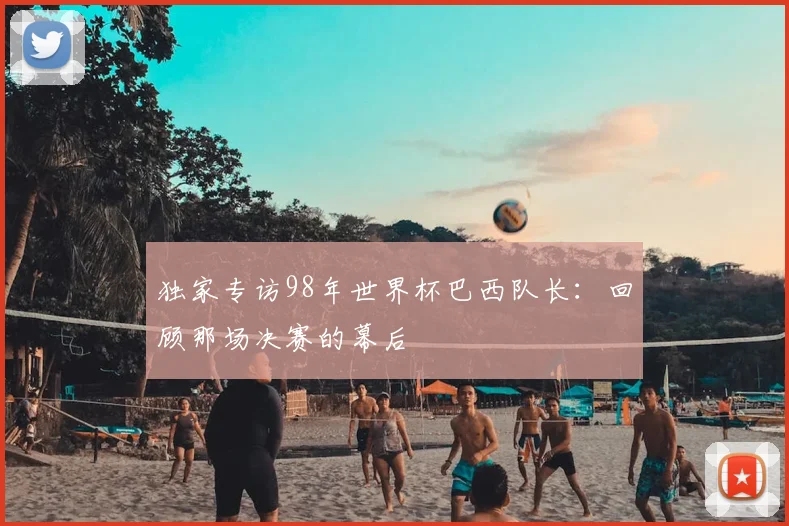 独家专访98年世界杯巴西队长:回顾那场决赛的幕后