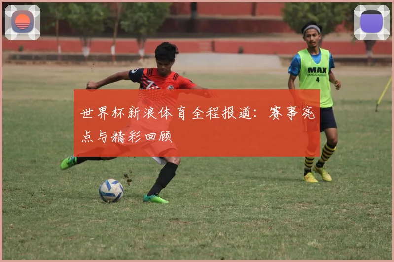 世界杯新浪体育全程报道:赛事亮点与精彩回顾