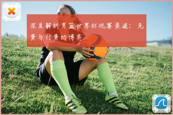 深度解析男篮世界杯观赛渠道：免费与付费的博弈