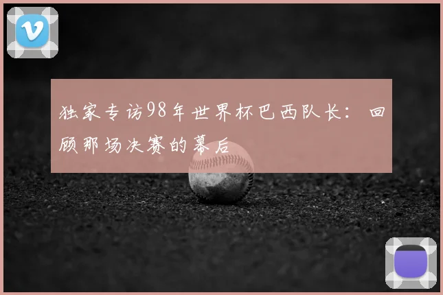 独家专访98年世界杯巴西队长:回顾那场决赛的幕后