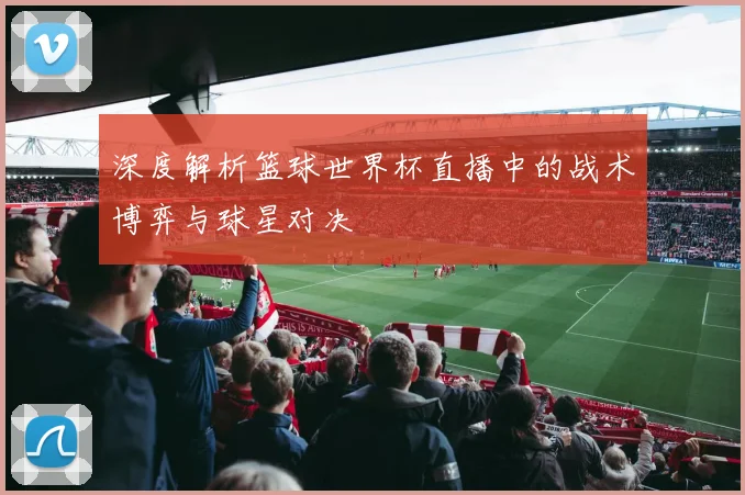 深度解析篮球世界杯直播中的战术博弈与球星对决