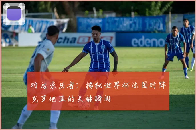 对话亲历者：揭秘世界杯法国对阵克罗地亚的关键瞬间