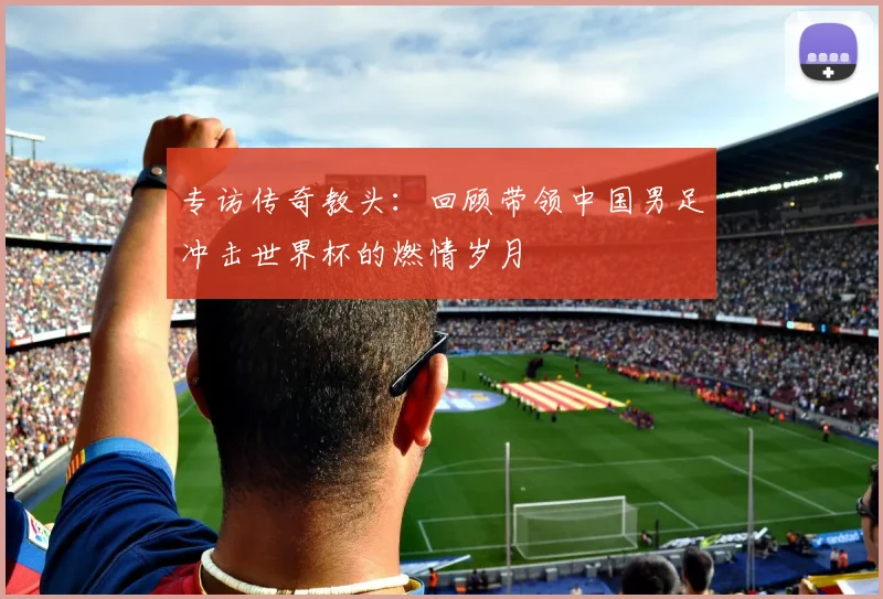 专访传奇教头：回顾带领中国男足冲击世界杯的燃情岁月