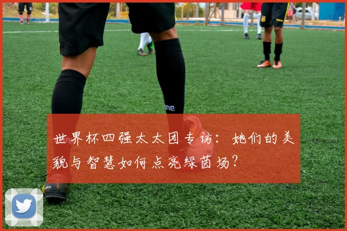 世界杯四强太太团专访：她们的美貌与智慧如何点亮绿茵场？