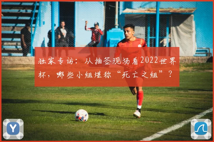 独家专访：从抽签现场看2022世界杯，哪些小组堪称“死亡之组”？