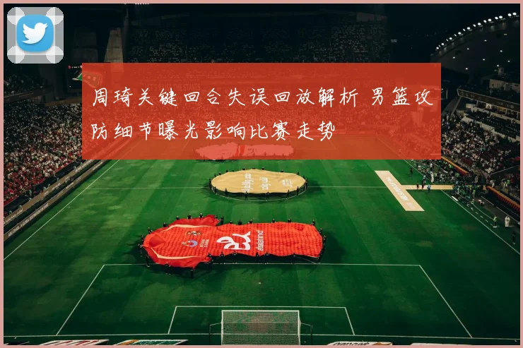 周琦关键回合失误回放解析 男篮攻防细节曝光影响比赛走势