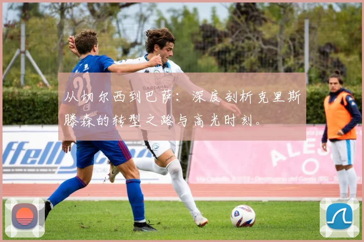 从切尔西到巴萨:深度剖析克里斯滕森的转型之路与高光时刻。