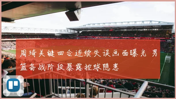 周琦关键回合连续失误画面曝光 男篮备战阶段暴露控球隐患