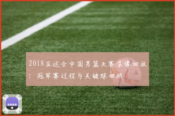 2018亚运会中国男篮决赛录像回放:冠军赛过程与关键球回顾