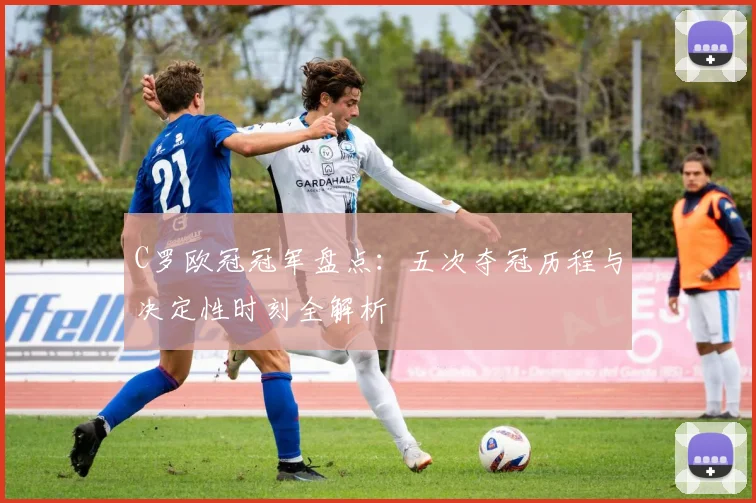 C罗欧冠冠军盘点：五次夺冠历程与决定性时刻全解析