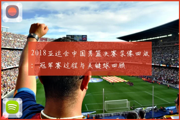 2018亚运会中国男篮决赛录像回放:冠军赛过程与关键球回顾