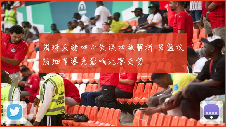 周琦关键回合失误回放解析 男篮攻防细节曝光影响比赛走势
