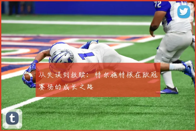 从失误到救赎：特尔施特根在欧冠赛场的成长之路