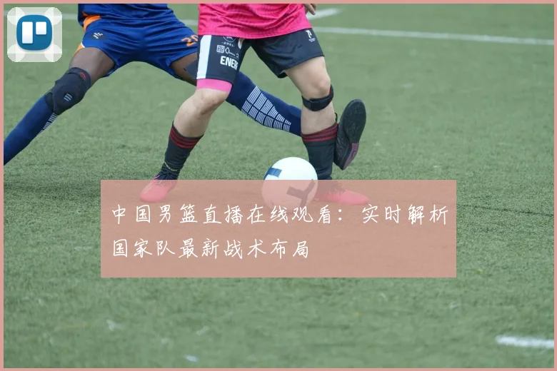 中国男篮直播在线观看：实时解析国家队最新战术布局