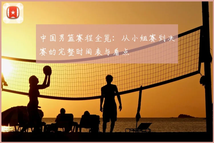 中国男篮赛程全览:从小组赛到决赛的完整时间表与看点